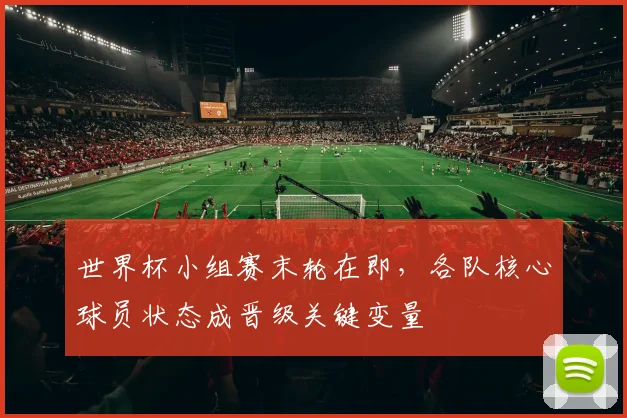 世界杯小组赛末轮在即，各队核心球员状态成晋级关键变量