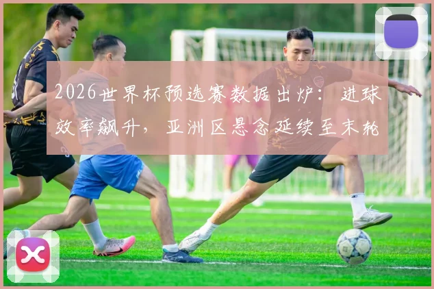 2026世界杯预选赛数据出炉：进球效率飙升，亚洲区悬念延续至末轮