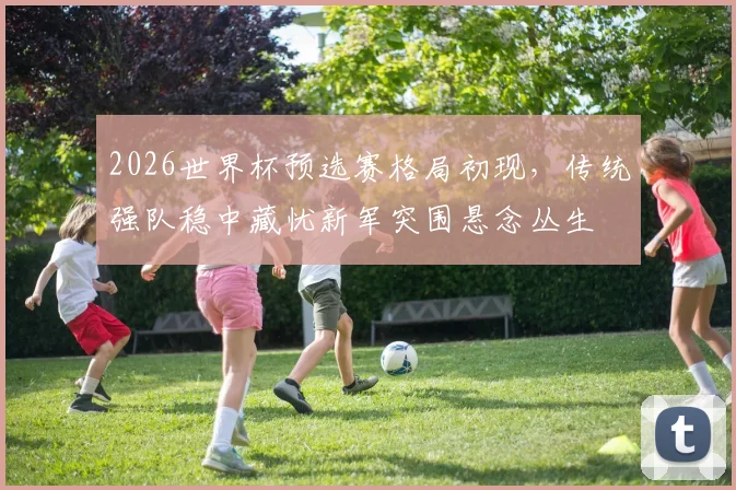 2026世界杯预选赛格局初现，传统强队稳中藏忧新军突围悬念丛生