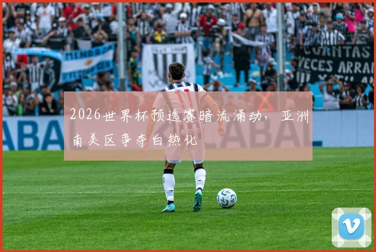 2026世界杯预选赛暗流涌动，亚洲南美区争夺白热化